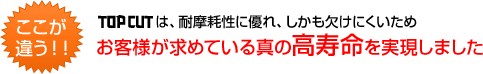 ここが違う！　TOP CUTは、耐磨耗性に優れ、しかも欠けにくいためお客様が求めている真の高寿命を実現しました